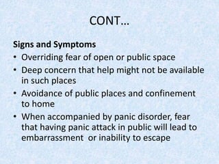 CONT…
Signs and Symptoms
• Overriding fear of open or public space
• Deep concern that help might not be available
in such places
• Avoidance of public places and confinement
to home
• When accompanied by panic disorder, fear
that having panic attack in public will lead to
embarrassment or inability to escape
 