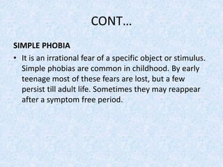 CONT…
SIMPLE PHOBIA
• It is an irrational fear of a specific object or stimulus.
Simple phobias are common in childhood. By early
teenage most of these fears are lost, but a few
persist till adult life. Sometimes they may reappear
after a symptom free period.
 