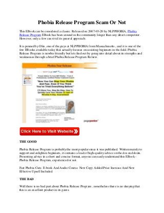 Phobia Release Program Scam Or Not
This EBook can be considered a classic. Released on 2007-03-20 by NLPPHOBIA, Phobia
Release Program EBook has been around in the community longer than any direct competitor.
However, only a few can rival its general approach .

It is penned by Olin ,one of the guys at NLPPHOBIA from Massachusetts , and it is one of the
few EBooks available today that actually focuses on assisting beginners in ths field. Phobia
Release Program is newbie friendly but lets find out by going into detail about its strengths and
weaknesses through a brief Phobia Release Program Review.




THE GOOD

Phobia Release Program is probably the most popular since it was published. Written mainly to
support and enlighten beginners, it contains a load of high-quality advice on the dos and donts.
Presenting advice in a short and concise format, anyone can easily understand this EBook -
Phobia Release Program, experienced or not.

Fast Phobia Cure. E-book And Audio Course. New Copy Added Price Increase And New
Effective Upsell Included.

THE BAD

Well there is no bad part about Phobia Release Program ..nonetheless there is no denying that
this is an excellent product in its genre.
 