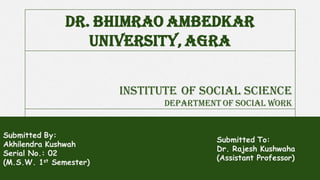 INSTITUTE OF SOCIAL SCIENCE
Department of social work
Submitted By:
Akhilendra Kushwah
Serial No.: 02
(M.S.W. 1st Semester)
DR. BHIMRAO AMBEDKAR
UNIVERSITY, AGRA
Submitted To:
Dr. Rajesh Kushwaha
(Assistant Professor)
 
