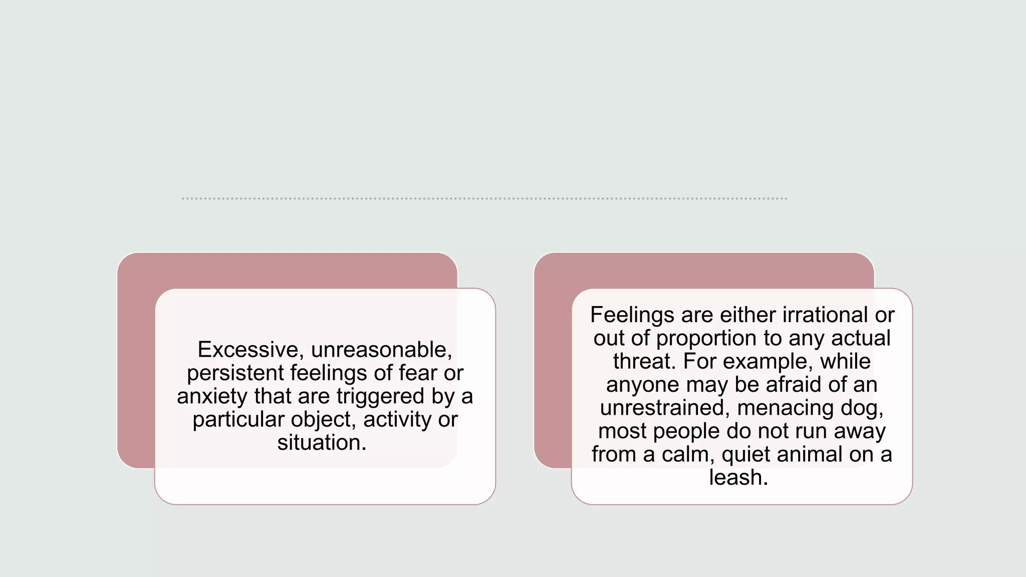 Excessive, unreasonable,
persistent feelings of fear or
anxiety that are triggered by a
particular object, activity or
situation.
Feelings are either irrational or
out of proportion to any actual
threat. For example, while
anyone may be afraid of an
unrestrained, menacing dog,
most people do not run away
from a calm, quiet animal on a
leash.
 