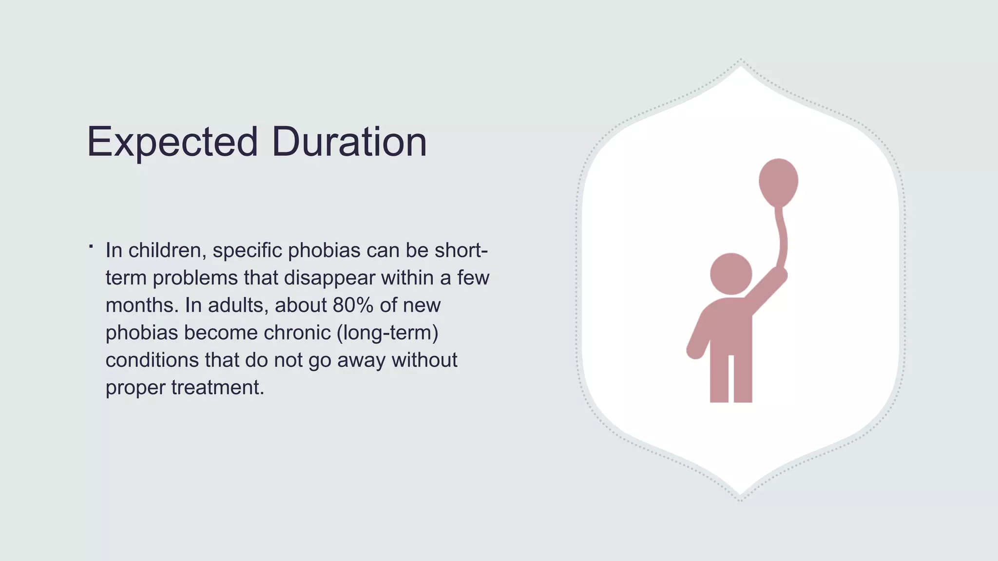 Expected Duration
∙ In children, specific phobias can be short-
term problems that disappear within a few
months. In adults, about 80% of new
phobias become chronic (long-term)
conditions that do not go away without
proper treatment.
 