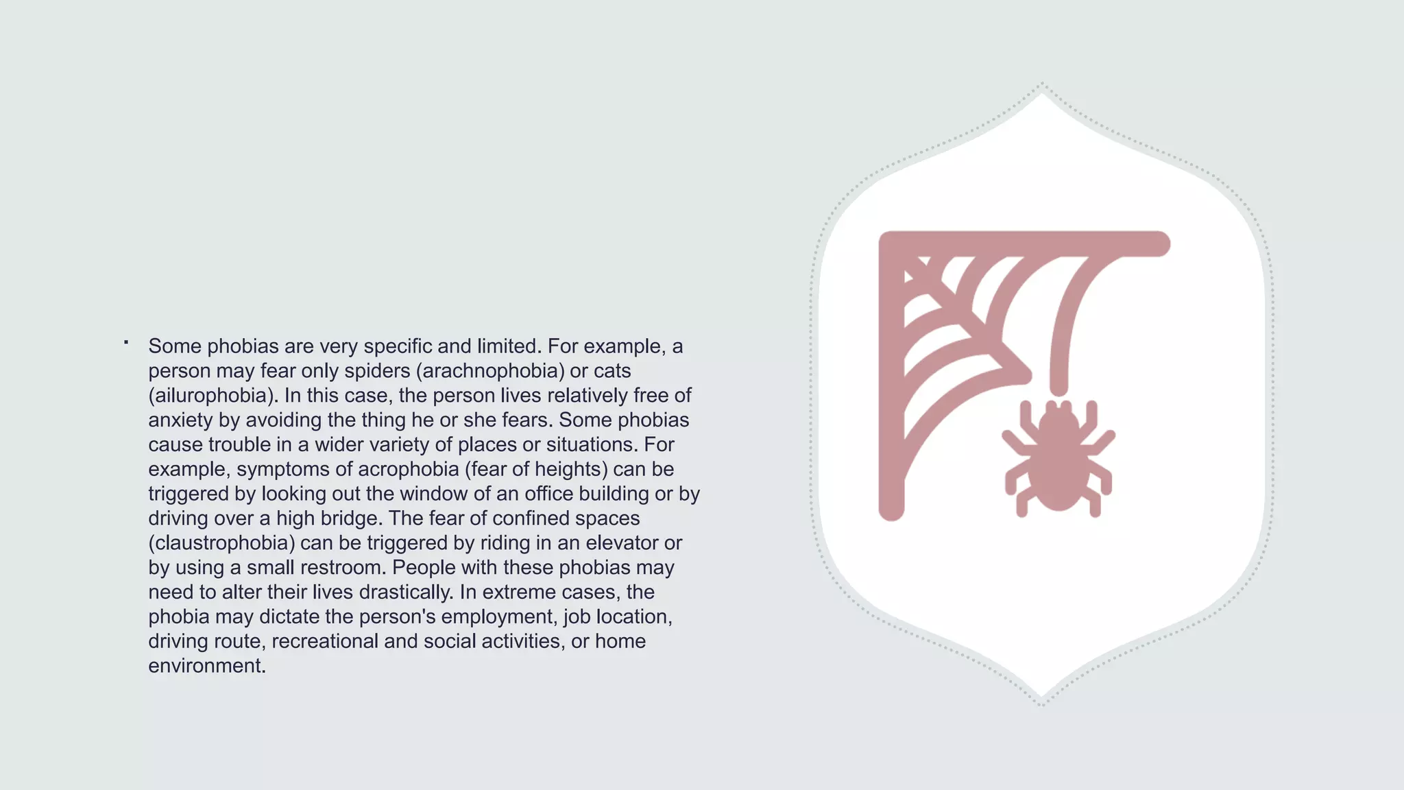 ∙ Some phobias are very specific and limited. For example, a
person may fear only spiders (arachnophobia) or cats
(ailurophobia). In this case, the person lives relatively free of
anxiety by avoiding the thing he or she fears. Some phobias
cause trouble in a wider variety of places or situations. For
example, symptoms of acrophobia (fear of heights) can be
triggered by looking out the window of an office building or by
driving over a high bridge. The fear of confined spaces
(claustrophobia) can be triggered by riding in an elevator or
by using a small restroom. People with these phobias may
need to alter their lives drastically. In extreme cases, the
phobia may dictate the person's employment, job location,
driving route, recreational and social activities, or home
environment.
 