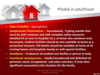 Phobia in adulthood
• Type of phobia – Agoraphobia
• Symptomatic Presentation – housebound, if going outside then
must be with someone and with complete safety measures
(medical kit or near to hospital etc.), at home also someone must
be present, medical facilities should be also available at home as a
preventive measure, full details should be available at home of all
nursing homes and hospitals nearby or with special facilities.
• Avoidance – in absence of medical care facility or person to help.
• Functional consequences - totally housebound and delimited all
personal, social, occupational and other activities. If male then
significant economical crisis situation for the family.
©Dr. Preeti Singh, Asst. Prof of Clinical
Psychology, IMHH, Agra
 