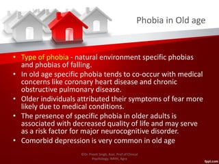 Phobia in Old age
• Type of phobia - natural environment specific phobias
and phobias of falling.
• In old age specific phobia tends to co-occur with medical
concerns like coronary heart disease and chronic
obstructive pulmonary disease.
• Older individuals attributed their symptoms of fear more
likely due to medical conditions.
• The presence of specific phobia in older adults is
associated with decreased quality of life and may serve
as a risk factor for major neurocognitive disorder.
• Comorbid depression is very common in old age
©Dr. Preeti Singh, Asst. Prof of Clinical
Psychology, IMHH, Agra
 