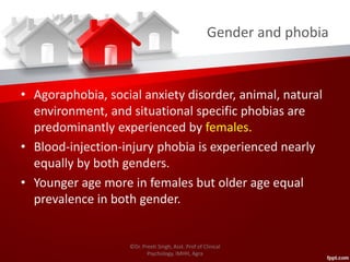 Gender and phobia
• Agoraphobia, social anxiety disorder, animal, natural
environment, and situational specific phobias are
predominantly experienced by females.
• Blood-injection-injury phobia is experienced nearly
equally by both genders.
• Younger age more in females but older age equal
prevalence in both gender.
©Dr. Preeti Singh, Asst. Prof of Clinical
Psychology, IMHH, Agra
 