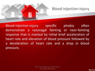 Blood-injection-injury
Blood-injection-injury specific phobia often
demonstrate a vasovagal fainting or near-fainting
response that is marked by initial brief acceleration of
heart rate and elevation of blood pressure followed by
a deceleration of heart rate and a drop in blood
pressure.
©Dr. Preeti Singh, Asst. Prof of Clinical
Psychology, IMHH, Agra
 