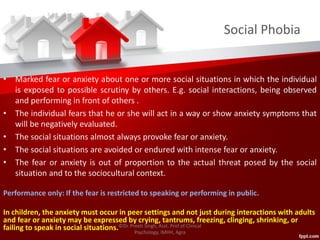 Social Phobia
• Marked fear or anxiety about one or more social situations in which the individual
is exposed to possible scrutiny by others. E.g. social interactions, being observed
and performing in front of others .
• The individual fears that he or she will act in a way or show anxiety symptoms that
will be negatively evaluated.
• The social situations almost always provoke fear or anxiety.
• The social situations are avoided or endured with intense fear or anxiety.
• The fear or anxiety is out of proportion to the actual threat posed by the social
situation and to the sociocultural context.
Performance only: If the fear is restricted to speaking or performing in public.
In children, the anxiety must occur in peer settings and not just during interactions with adults
and fear or anxiety may be expressed by crying, tantrums, freezing, clinging, shrinking, or
failing to speak in social situations.©Dr. Preeti Singh, Asst. Prof of Clinical
Psychology, IMHH, Agra
 