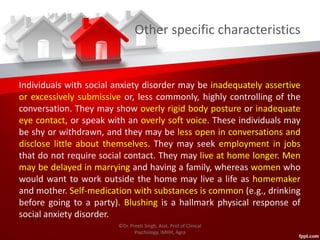 Other specific characteristics
Individuals with social anxiety disorder may be inadequately assertive
or excessively submissive or, less commonly, highly controlling of the
conversation. They may show overly rigid body posture or inadequate
eye contact, or speak with an overly soft voice. These individuals may
be shy or withdrawn, and they may be less open in conversations and
disclose little about themselves. They may seek employment in jobs
that do not require social contact. They may live at home longer. Men
may be delayed in marrying and having a family, whereas women who
would want to work outside the home may live a life as homemaker
and mother. Self-medication with substances is common (e.g., drinking
before going to a party). Blushing is a hallmark physical response of
social anxiety disorder.
©Dr. Preeti Singh, Asst. Prof of Clinical
Psychology, IMHH, Agra
 