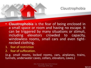 Claustrophobia
• Claustrophobia is the fear of being enclosed in
a small space or room and having no escape. It
can be triggered by many situations or stimuli,
including elevators crowded to capacity,
windowless rooms, small cars and even tight-
necked clothing.
1. fear of restriction
2. fear of suffocation.
(e.g. small rooms, locked rooms, cars, airplanes, trains,
tunnels, underwater caves, cellars, elevators, caves.)
©Dr. Preeti Singh, Asst. Prof of Clinical
Psychology, IMHH, Agra
 