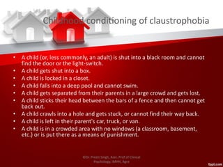Childhood conditioning of claustrophobia
• A child (or, less commonly, an adult) is shut into a black room and cannot
find the door or the light-switch.
• A child gets shut into a box.
• A child is locked in a closet.
• A child falls into a deep pool and cannot swim.
• A child gets separated from their parents in a large crowd and gets lost.
• A child sticks their head between the bars of a fence and then cannot get
back out.
• A child crawls into a hole and gets stuck, or cannot find their way back.
• A child is left in their parent's car, truck, or van.
• A child is in a crowded area with no windows (a classroom, basement,
etc.) or is put there as a means of punishment.
©Dr. Preeti Singh, Asst. Prof of Clinical
Psychology, IMHH, Agra
 