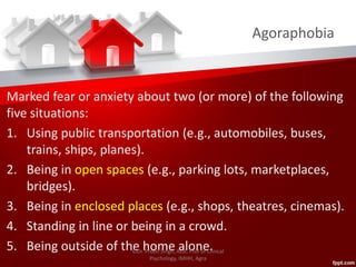 Agoraphobia
Marked fear or anxiety about two (or more) of the following
five situations:
1. Using public transportation (e.g., automobiles, buses,
trains, ships, planes).
2. Being in open spaces (e.g., parking lots, marketplaces,
bridges).
3. Being in enclosed places (e.g., shops, theatres, cinemas).
4. Standing in line or being in a crowd.
5. Being outside of the home alone.©Dr. Preeti Singh, Asst. Prof of Clinical
Psychology, IMHH, Agra
 