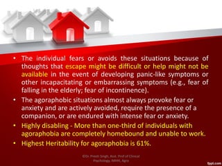 • The individual fears or avoids these situations because of
thoughts that escape might be difficult or help might not be
available in the event of developing panic-like symptoms or
other incapacitating or embarrassing symptoms (e.g., fear of
falling in the elderly; fear of incontinence).
• The agoraphobic situations almost always provoke fear or
anxiety and are actively avoided, require the presence of a
companion, or are endured with intense fear or anxiety.
• Highly disabling - More than one-third of individuals with
agoraphobia are completely homebound and unable to work.
• Highest Heritability for agoraphobia is 61%.
©Dr. Preeti Singh, Asst. Prof of Clinical
Psychology, IMHH, Agra
 