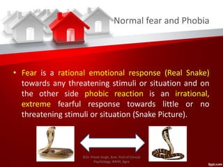 Normal fear and Phobia
• Fear is a rational emotional response (Real Snake)
towards any threatening stimuli or situation and on
the other side phobic reaction is an irrational,
extreme fearful response towards little or no
threatening stimuli or situation (Snake Picture).
©Dr. Preeti Singh, Asst. Prof of Clinical
Psychology, IMHH, Agra
 