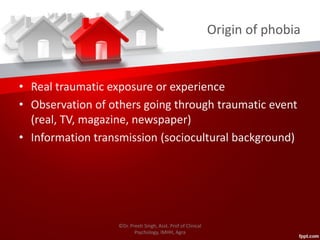 Origin of phobia
• Real traumatic exposure or experience
• Observation of others going through traumatic event
(real, TV, magazine, newspaper)
• Information transmission (sociocultural background)
©Dr. Preeti Singh, Asst. Prof of Clinical
Psychology, IMHH, Agra
 