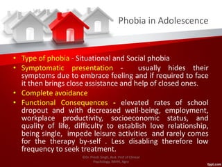 Phobia in Adolescence
• Type of phobia - Situational and Social phobia
• Symptomatic presentation - usually hides their
symptoms due to embrace feeling and if required to face
it then brings close assistance and help of closed ones.
• Complete avoidance
• Functional Consequences - elevated rates of school
dropout and with decreased well-being, employment,
workplace productivity, socioeconomic status, and
quality of life, difficulty to establish love relationship,
being single, impede leisure activities and rarely comes
for the therapy by-self . Less disabling therefore low
frequency to seek treatment.
©Dr. Preeti Singh, Asst. Prof of Clinical
Psychology, IMHH, Agra
 