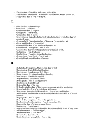 •   Ferrumphobia - Fear of Iron and objects made of iron.
    •   Francophobia, Gallophobia, Galiophobia - Fear of France, French culture, etc.
    •   Frigophobia - Fear of very cold objects.

G
    •   Gamophobia - Fear of marriage.
    •   Gatophobia - Fear of cats.
    •   Geliophobia - Fear of laughter.
    •   Geniophobia - Fear of chins.
    •   Genuphobia - Fear of knees.
    •   Gephyrophobia, Gephydrophobia, Gephyrdrophobia, Gephysrophobia - Fear of
        crossing bridges.
    •   Germanophobia, Teutophobia - Fear of Germany, German culture, etc.
    •   Gerascophobia - Fear of growing old.
    •   Gerontophobia - Fear of old people or of growing old.
    •   Geumaphobia, Geumophobia - Fear of taste.
    •   Glossophobia - Fear of speaking in public or of trying to speak.
    •   Globophobia - Fear of balloons
    •   Graphophobia - Fear of writing or handwriting.
    •   Gymnophobia, Nudophobia - Fear of nudity.
    •   Gynephobia, Gynophobia - Fear of women.

H
    •   Hadephobia, Stygiophobia, Stigiophobia - Fear of hell.
    •   Haemophobia - Fear of blood and bleeding.
    •   Hagiophobia - Fear of saints or holy things.
    •   Hamartophobia, Peccatophobia - Fear of sinning.
    •   Haptophobia - Fear of being touched.
    •   Harpaxophobia - Fear of being robbed.
    •   Hedonophobia - Fear of feeling pleasure.
    •   Hegelophobia - Fear of Hegel.
    •   Heliophobia - Fear of the sun.
    •   Hellenologophobia - Fear of Greek terms or complex scientific terminology.
    •   Helminthophobia - Fear of being infested with worms.
    •   Hemophobia, Hemaphobia, Hematophobia - Fear of blood or bleeding.
    •   Heresyphobia, Hereiophobia - Fear of challenges to official doctrine or of radical
        deviation.
    •   Herpetophobia - Fear of reptiles.
    •   Heterophobia, Sexophobia - Fear of the opposite sex.
    •   Hexakosioihexekontahexaphobia - Fear of the number 666.
    •   Hierophobia - Fear of priests or sacred things.
    •   Hippophobia - Fear of horses.
    •   Hippopotomonstrosesquippedaliophobia, Sesquipedalophobia - Fear of long words.
    •   Hobophobia - Fear of bums or beggars.
    •   Hodophobia - Fear of road travel.
    •   Hormephobia - Fear of shock.
    •   Homichlophobia, Nebulaphobia - Fear of fog.
 