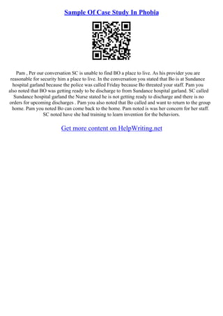 Sample Of Case Study In Phobia
Pam , Per our conversation SC is unable to find BO a place to live. As his provider you are
reasonable for security him a place to live. In the conversation you stated that Bo is at Sundance
hospital garland because the police was called Friday because Bo threated your staff. Pam you
also noted that BO was getting ready to be discharge to from Sundance hospital garland. SC called
Sundance hospital garland the Nurse stated he is not getting ready to discharge and there is no
orders for upcoming discharges . Pam you also noted that Bo called and want to return to the group
home. Pam you noted Bo can come back to the home. Pam noted is was her concern for her staff.
SC noted have she had training to learn invention for the behaviors.
Get more content on HelpWriting.net
 