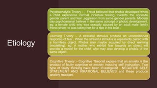 Etiology
Psychoanalytic Theory : - Freud believed that phobia developed when
a child experience normal incestual feeling towards the opposite
gender parent and fear ,aggresion from same gender parents. Modern
day psychoanalyst believe in the same concept of phobic development.
eg: a female child who was sexually abused by an adult male family
friend when he was taking her for a ride in his boat .
Learning Theory :- A stressful stimulus produce an unconditioned
response of fear . When the stressful stimulus is repeatedly paired with
a harmless object. Phobia also maybe acquired by direct learning
(modelling). eg: A mother who exhibit fear towards an object will
provide a model for the child, who may also develop a phobia of the
same object.
Cognitive Theory :- Cognitive Theorist expose that an anxiety is the
product of faulty cognition or anxiety inducing self instruction. Two
type of faulty thinking have been investigated . NEGATIVE SELF
STATEMENT AND IRRATIONAL BELIEVES and these produce
anxiety reaction.
 