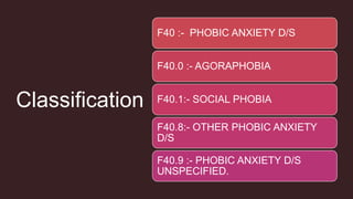 Classification
F40 :- PHOBIC ANXIETY D/S
F40.0 :- AGORAPHOBIA
F40.1:- SOCIAL PHOBIA
F40.8:- OTHER PHOBIC ANXIETY
D/S
F40.9 :- PHOBIC ANXIETY D/S
UNSPECIFIED.
 