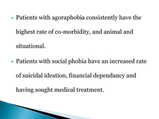  Patients with agoraphobia consistently have the
highest rate of co-morbidity, and animal and
situational.
 Patients with social phobia have an increased rate
of suicidal ideation, financial dependancy and
having sought medical treatment.
 