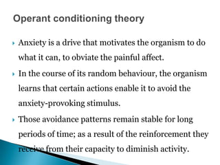  Anxiety is a drive that motivates the organism to do
what it can, to obviate the painful affect.
 In the course of its random behaviour, the organism
learns that certain actions enable it to avoid the
anxiety-provoking stimulus.
 Those avoidance patterns remain stable for long
periods of time; as a result of the reinforcement they
receive from their capacity to diminish activity.
 
