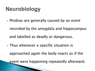 Phobias are generally caused by an event
recorded by the amygdala and hippocampus
and labelled as deadly or dangerous.
 Thus whenever a specific situation is
approached again the body reacts as if the
event were happening repeatedly afterward.
 