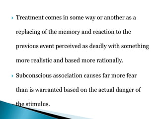  Treatment comes in some way or another as a
replacing of the memory and reaction to the
previous event perceived as deadly with something
more realistic and based more rationally.
 Subconscious association causes far more fear
than is warranted based on the actual danger of
the stimulus.
 