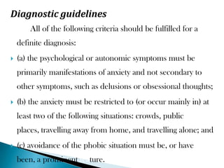 Diagnostic guidelines
All of the following criteria should be fulfilled for a
definite diagnosis:
 (a) the psychological or autonomic symptoms must be
primarily manifestations of anxiety and not secondary to
other symptoms, such as delusions or obsessional thoughts;
 (b) the anxiety must be restricted to (or occur mainly in) at
least two of the following situations: crowds, public
places, travelling away from home, and travelling alone; and
 (c) avoidance of the phobic situation must be, or have
been, a prominent feature.
 