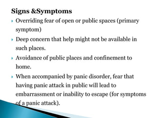 Signs &Symptoms
 Overriding fear of open or public spaces (primary
symptom)
 Deep concern that help might not be available in
such places.
 Avoidance of public places and confinement to
home.
 When accompanied by panic disorder, fear that
having panic attack in public will lead to
embarrassment or inability to escape (for symptoms
of a panic attack).
 