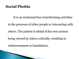 Social Phobia
It is an irrational fear of performing activities
in the presence of other people or interacting with
others. The patient is afraid of his own actions
being viewed by others critically, resulting in
embarrassment or humiliation.
 