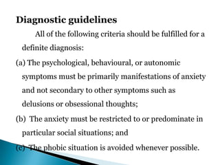 Diagnostic guidelines
All of the following criteria should be fulfilled for a
definite diagnosis:
(a) The psychological, behavioural, or autonomic
symptoms must be primarily manifestations of anxiety
and not secondary to other symptoms such as
delusions or obsessional thoughts;
(b) The anxiety must be restricted to or predominate in
particular social situations; and
(c) The phobic situation is avoided whenever possible.
 