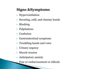 Signs &Symptoms
 Hyperventilation
 Sweating, cold, and clammy hands
 Blushing
 Palpitations
 Confusion
 Gastrointestinal symptoms
 Trembling hands and voice
 Urinary urgency
 Muscle tension
 Anticipatory anxiety
 Fear or embarrassment or ridicule
 