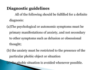 Diagnostic guidelines
All of the following should be fulfilled for a definite
diagnosis:
(a)The psychological or autonomic symptoms must be
primary manifestations of anxiety, and not secondary
to other symptoms such as delusion or obsessional
thought;
(b) the anxiety must be restricted to the presence of the
particular phobic object or situation
(c) the phobic situation is avoided whenever possible.
 