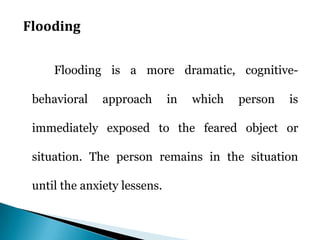 Flooding
Flooding is a more dramatic, cognitive-
behavioral approach in which person is
immediately exposed to the feared object or
situation. The person remains in the situation
until the anxiety lessens.
 