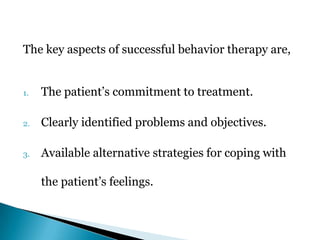 The key aspects of successful behavior therapy are,
1. The patient’s commitment to treatment.
2. Clearly identified problems and objectives.
3. Available alternative strategies for coping with
the patient’s feelings.
 