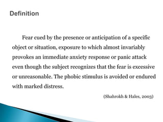 Fear cued by the presence or anticipation of a specific
object or situation, exposure to which almost invariably
provokes an immediate anxiety response or panic attack
even though the subject recognizes that the fear is excessive
or unreasonable. The phobic stimulus is avoided or endured
with marked distress.
(Shahrokh & Hales, 2003)
 