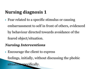 Nursing diagnosis 1
 Fear related to a specific stimulus or causing
embarrassment to self in front of others, evidenced
by behaviour directed towards avoidance of the
feared object/situation.
Nursing Interventions
 Encourage the client to express
feelings, initially, without discussing the phobic
situation specifically.
 