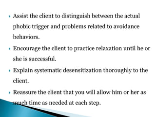  Assist the client to distinguish between the actual
phobic trigger and problems related to avoidance
behaviors.
 Encourage the client to practice relaxation until he or
she is successful.
 Explain systematic desensitization thoroughly to the
client.
 Reassure the client that you will allow him or her as
much time as needed at each step.
 