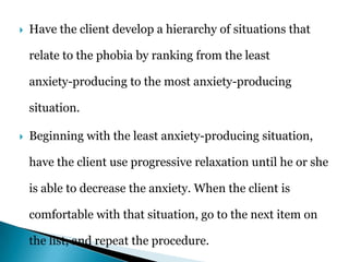  Have the client develop a hierarchy of situations that
relate to the phobia by ranking from the least
anxiety-producing to the most anxiety-producing
situation.
 Beginning with the least anxiety-producing situation,
have the client use progressive relaxation until he or she
is able to decrease the anxiety. When the client is
comfortable with that situation, go to the next item on
the list, and repeat the procedure.
 