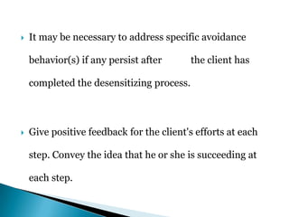  It may be necessary to address specific avoidance
behavior(s) if any persist after the client has
completed the desensitizing process.
 Give positive feedback for the client's efforts at each
step. Convey the idea that he or she is succeeding at
each step.
 