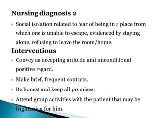 Nursing diagnosis 2
 Social isolation related to fear of being in a place from
which one is unable to escape, evidenced by staying
alone, refusing to leave the room/home.
Interventions
 Convey an accepting attitude and unconditional
positive regard.
 Make brief, frequent contacts.
 Be honest and keep all promises.
 Attend group activities with the patient that may be
frightening for him.
 