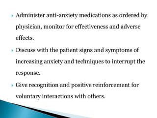  Administer anti-anxiety medications as ordered by
physician, monitor for effectiveness and adverse
effects.
 Discuss with the patient signs and symptoms of
increasing anxiety and techniques to interrupt the
response.
 Give recognition and positive reinforcement for
voluntary interactions with others.
 