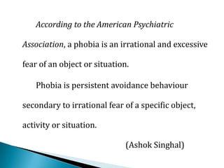 According to the American Psychiatric
Association, a phobia is an irrational and excessive
fear of an object or situation.
Phobia is persistent avoidance behaviour
secondary to irrational fear of a specific object,
activity or situation.
(Ashok Singhal)
 