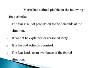Marks has defined phobia on the following
four criteria:
1. The fear is out of proportion to the demands of the
situation.
2. It cannot be explained or reasoned away.
3. It is beyond voluntary control.
4. The fear leads to an avoidance of the feared
situation.
 