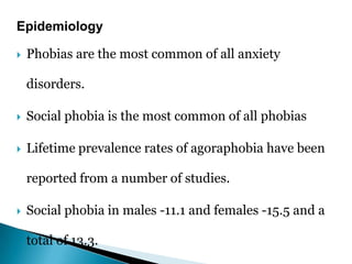 Epidemiology
 Phobias are the most common of all anxiety
disorders.
 Social phobia is the most common of all phobias
 Lifetime prevalence rates of agoraphobia have been
reported from a number of studies.
 Social phobia in males -11.1 and females -15.5 and a
total of 13.3.
 