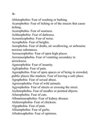 A-
Ablutophobia- Fear of washing or bathing.
Acarophobia- Fear of itching or of the insects that cause
itching.
Acerophobia- Fear of sourness.
Achluophobia- Fear of darkness.
Acousticophobia- Fear of noise.
Acrophobia- Fear of heights.
Aerophobia- Fear of drafts, air swallowing, or airbourne
noxious substances.
Aeroacrophobia- Fear of open high places.
Aeronausiphobia- Fear of vomiting secondary to
airsickness.
Agateophobia- Fear of insanity.
Agliophobia- Fear of pain.
Agoraphobia- Fear of open spaces or of being in crowded,
public places like markets. Fear of leaving a safe place.
Agraphobia- Fear of sexual abuse.
Agrizoophobia- Fear of wild animals.
Agyrophobia- Fear of streets or crossing the street.
Aichmophobia- Fear of needles or pointed objects.
Ailurophobia- Fear of cats.
Albuminurophobia- Fear of kidney disease.
Alektorophobia- Fear of chickens.
Algophobia- Fear of pain.
Alliumphobia- Fear of garlic.
Allodoxaphobia- Fear of opinions.
 