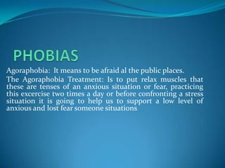 Agoraphobia: It means to be afraid al the public places.
The Agoraphobia Treatment: Is to put relax muscles that
these are tenses of an anxious situation or fear, practicing
this excercise two times a day or before confronting a stress
situation it is going to help us to support a low level of
anxious and lost fear someone situations.
 