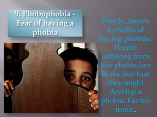 9. Phobophobia -
Fear of having a
phobia
Finally, there's
a phobia of
having phobias!
People
suffering from
this phobia live
in the fear that
they might
develop a
phobia. Far too
ironic.
 