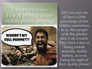 3. Nomophobia –
Fear of being without
mobile phone coverage
Ah! I am sure we
all have a little
percentage of this
hidden somewhere
in us. But people
with this phobia
take it up a notch.
They have a fear of
losing mobile
network, mobile
battery, or even
losing the sight of
their mobile phone!
 